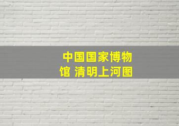 中国国家博物馆 清明上河图